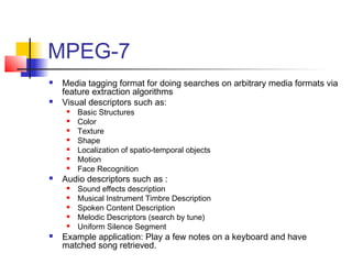 MPEG-7
 Media tagging format for doing searches on arbitrary media formats via
feature extraction algorithms
 Visual descriptors such as:
 Basic Structures
 Color
 Texture
 Shape
 Localization of spatio-temporal objects
 Motion
 Face Recognition
 Audio descriptors such as :
 Sound effects description
 Musical Instrument Timbre Description
 Spoken Content Description
 Melodic Descriptors (search by tune)
 Uniform Silence Segment
 Example application: Play a few notes on a keyboard and have
matched song retrieved.
 