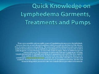 There are no possible and reasonable causes of Lymphedema known yet to the individuals,
   however there are several diseased conditions which can result into the burst of this disease.
First of course is varicose vein problem. The veins swell and this ultimately results into critical
medical situation known as the Lymphedema. Lymphedema can also be caused as the result of
 radio diagnosis, or cancer therapy, or even as the result of surgery. There are different types of
              tumors and cancers, the treatment of which will result into Lymphedema. Treating
  Lymphedema patients is a thought-provoking and a gargantuan task and it therefore requires
           close analysis at different levels. You have to be sure that the physician whom you are
  consulting for Lymphedema treatments is known and aware of the criticality of your diseased
   condition. If you are serious and concerned about your Lymphedema situation, the first and
           foremost thing which you need to take into consideration is procedures of treatment.
 