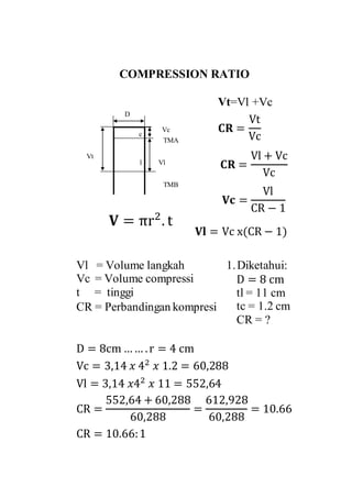 COMPRESSION RATIO
c
l Vl
Vt=Vl +Vc
Vc
D
Vt
TMA
TMB
𝐂𝐑 =
Vl + Vc
Vc
𝐂𝐑 =
Vt
Vc
𝐕 = πr2
. t
1.Diketahui:
D = 8 cm
tl = 11 cm
tc = 1.2 cm
CR = ?
D = 8cm …… .r = 4 cm
Vc = 3,14 𝑥 42
𝑥 1.2 = 60,288
Vl = 3,14 𝑥42
𝑥 11 = 552,64
CR =
552,64 + 60,288
60,288
=
612,928
60,288
= 10.66
CR = 10.66:1
𝐕𝐜 =
Vl
CR − 1
𝐕𝐥 = Vc x(CR − 1)
Vl = Volume langkah
Vc = Volume compressi
t = tinggi
CR = Perbandingan kompresi
 