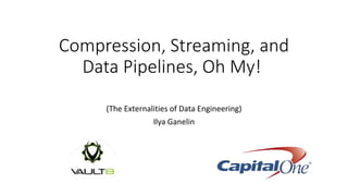Compression, Streaming, and
Data Pipelines, Oh My!
(The Externalities of Data Engineering)
Ilya Ganelin
 