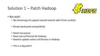 Solution 1 – Patch Hadoop
• But wait!
• No streaming Lz4 support (would need to add it from scratch)
• Breaks backwards compatibility
• Need new parser
• New new Lz4 format for Hadoop
• Need to update native Lz4 libraries in Hadoop
• This is a big patch!
 