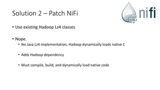 Solution 2 – Patch NiFi
• Use existing Hadoop Lz4 classes
• Nope.
• No Java Lz4 implementation, Hadoop dynamically loads native C
• Adds Hadoop dependency
• Must compile, build, and dynamically load native code
 