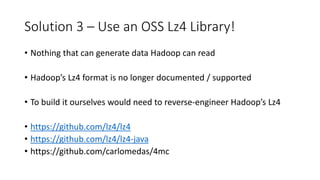 Solution 3 – Use an OSS Lz4 Library!
• Nothing that can generate data Hadoop can read
• Hadoop’s Lz4 format is no longer documented / supported
• To build it ourselves would need to reverse-engineer Hadoop’s Lz4
• https://github.com/lz4/lz4
• https://github.com/lz4/lz4-java
• https://github.com/carlomedas/4mc
 