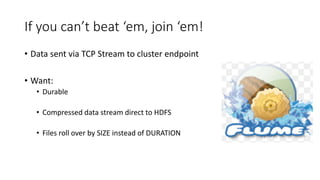 If you can’t beat ‘em, join ‘em!
• Data sent via TCP Stream to cluster endpoint
• Want:
• Durable
• Compressed data stream direct to HDFS
• Files roll over by SIZE instead of DURATION
 