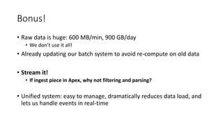 Bonus!
• Raw data is huge: 600 MB/min, 900 GB/day
• We don’t use it all!
• Already updating our batch system to avoid re-compute on old data
• Stream it!
• If ingest piece in Apex, why not filtering and parsing?
• Unified system: easy to manage, dramatically reduces data load, and
lets us handle events in real-time
 