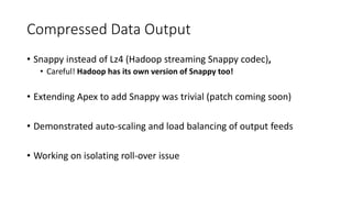 Compressed Data Output
• Snappy instead of Lz4 (Hadoop streaming Snappy codec),
• Careful! Hadoop has its own version of Snappy too!
• Extending Apex to add Snappy was trivial (patch coming soon)
• Demonstrated auto-scaling and load balancing of output feeds
• Working on isolating roll-over issue
 