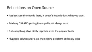 Reflections on Open Source
• Just because the code is there, it doesn’t mean it does what you want
• Patching OSS AND getting it merged is not always easy
• Not everything plays nicely together, even the popular tools
• Pluggable solutions for data engineering problems still really exist
 