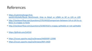 References
• https://catchchallenger.first-
world.info/wiki/Quick_Benchmark:_Gzip_vs_Bzip2_vs_LZMA_vs_XZ_vs_LZ4_vs_LZO
• http://stackoverflow.com/questions/37614410/comparison-between-lz4-vs-lz4-hc-vs-
blosc-vs-snappy-vs-fastlz
• http://stackoverflow.com/questions/32382352/is-snappy-splittable-or-not-splittable
• https://github.com/lz4/lz4
• https://issues.apache.org/jira/browse/HADOOP-12990
• https://issues.apache.org/jira/browse/NIFI-3420
 
