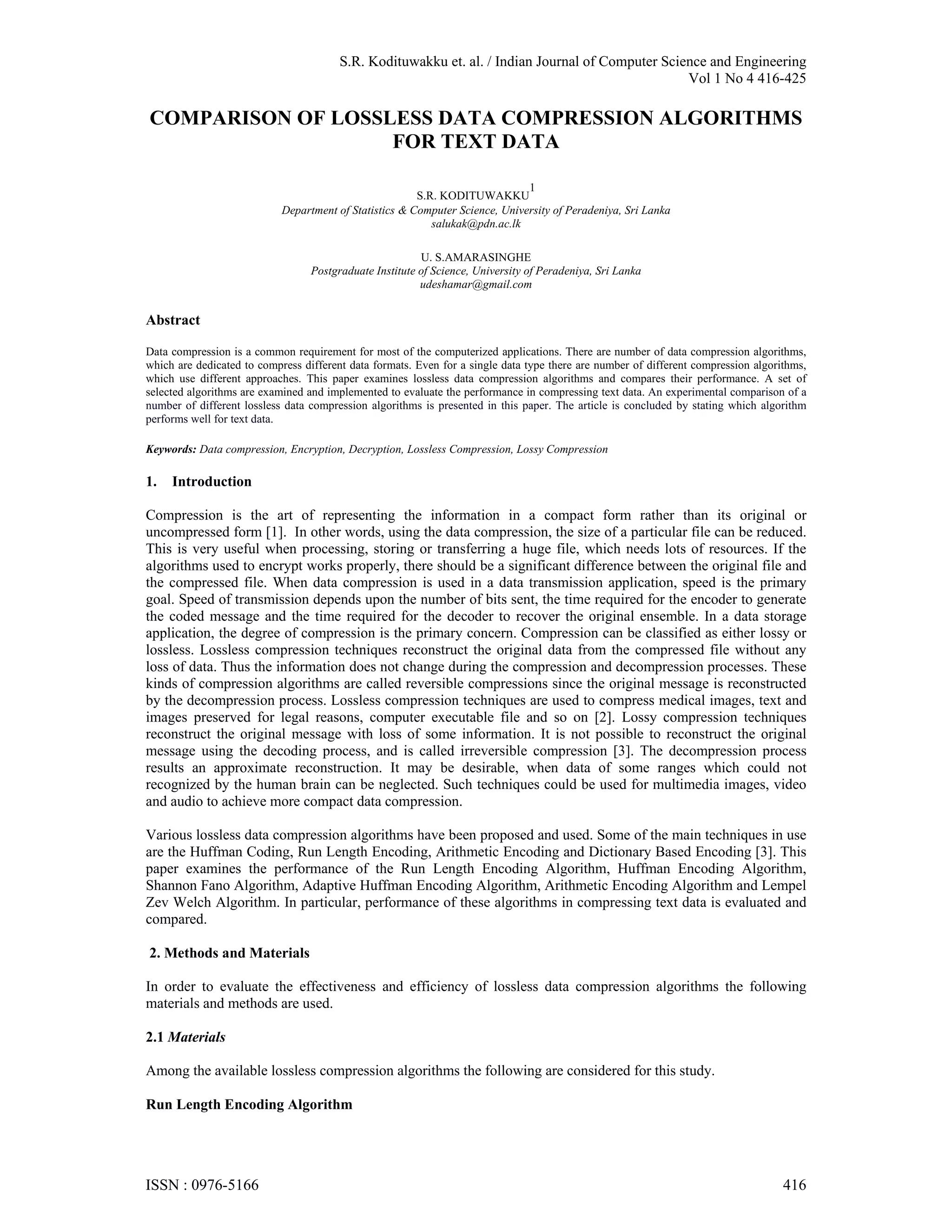 S.R. Kodituwakku et. al. / Indian Journal of Computer Science and Engineering Vol 1 No 4 416-425 COMPARISON OF LOSSLESS DATA COMPRESSION ALGORITHMS FOR TEXT DATA 1 S.R. KODITUWAKKU Department of Statistics & Computer Science, University of Peradeniya, Sri Lanka salukak@pdn.ac.lk U. S.AMARASINGHE Postgraduate Institute of Science, University of Peradeniya, Sri Lanka udeshamar@gmail.com Abstract Data compression is a common requirement for most of the computerized applications. There are number of data compression algorithms, which are dedicated to compress different data formats. Even for a single data type there are number of different compression algorithms, which use different approaches. This paper examines lossless data compression algorithms and compares their performance. A set of selected algorithms are examined and implemented to evaluate the performance in compressing text data. An experimental comparison of a number of different lossless data compression algorithms is presented in this paper. The article is concluded by stating which algorithm performs well for text data. Keywords: Data compression, Encryption, Decryption, Lossless Compression, Lossy Compression 1. Introduction Compression is the art of representing the information in a compact form rather than its original or uncompressed form [1]. In other words, using the data compression, the size of a particular file can be reduced. This is very useful when processing, storing or transferring a huge file, which needs lots of resources. If the algorithms used to encrypt works properly, there should be a significant difference between the original file and the compressed file. When data compression is used in a data transmission application, speed is the primary goal. Speed of transmission depends upon the number of bits sent, the time required for the encoder to generate the coded message and the time required for the decoder to recover the original ensemble. In a data storage application, the degree of compression is the primary concern. Compression can be classified as either lossy or lossless. Lossless compression techniques reconstruct the original data from the compressed file without any loss of data. Thus the information does not change during the compression and decompression processes. These kinds of compression algorithms are called reversible compressions since the original message is reconstructed by the decompression process. Lossless compression techniques are used to compress medical images, text and images preserved for legal reasons, computer executable file and so on [2]. Lossy compression techniques reconstruct the original message with loss of some information. It is not possible to reconstruct the original message using the decoding process, and is called irreversible compression [3]. The decompression process results an approximate reconstruction. It may be desirable, when data of some ranges which could not recognized by the human brain can be neglected. Such techniques could be used for multimedia images, video and audio to achieve more compact data compression. Various lossless data compression algorithms have been proposed and used. Some of the main techniques in use are the Huffman Coding, Run Length Encoding, Arithmetic Encoding and Dictionary Based Encoding [3]. This paper examines the performance of the Run Length Encoding Algorithm, Huffman Encoding Algorithm, Shannon Fano Algorithm, Adaptive Huffman Encoding Algorithm, Arithmetic Encoding Algorithm and Lempel Zev Welch Algorithm. In particular, performance of these algorithms in compressing text data is evaluated and compared. 2. Methods and Materials In order to evaluate the effectiveness and efficiency of lossless data compression algorithms the following materials and methods are used. 2.1 Materials Among the available lossless compression algorithms the following are considered for this study. Run Length Encoding Algorithm ISSN : 0976-5166 416 