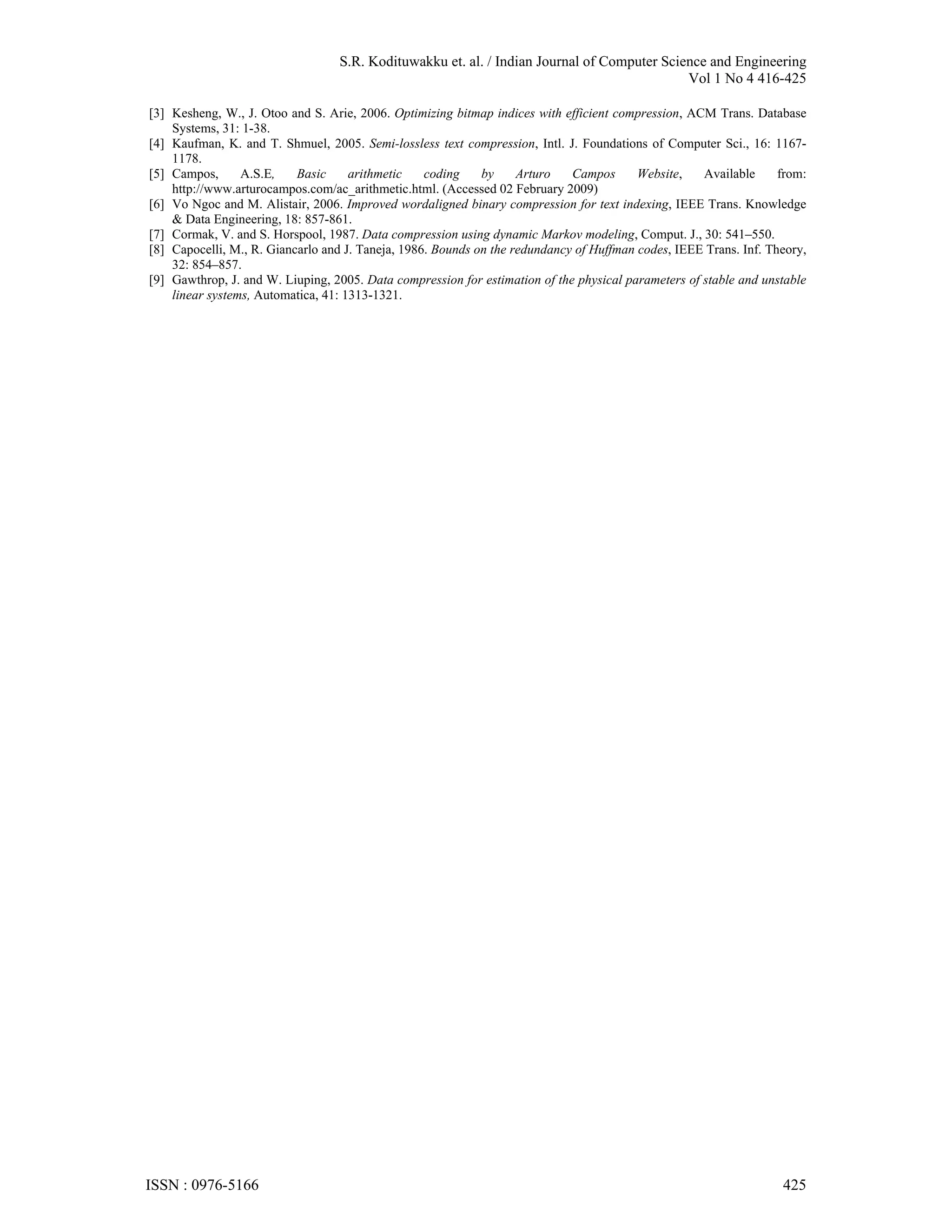 S.R. Kodituwakku et. al. / Indian Journal of Computer Science and Engineering Vol 1 No 4 416-425 [3] Kesheng, W., J. Otoo and S. Arie, 2006. Optimizing bitmap indices with efficient compression, ACM Trans. Database Systems, 31: 1-38. [4] Kaufman, K. and T. Shmuel, 2005. Semi-lossless text compression, Intl. J. Foundations of Computer Sci., 16: 1167- 1178. [5] Campos, A.S.E, Basic arithmetic coding by Arturo Campos Website, Available from: http://www.arturocampos.com/ac_arithmetic.html. (Accessed 02 February 2009) [6] Vo Ngoc and M. Alistair, 2006. Improved wordaligned binary compression for text indexing, IEEE Trans. Knowledge & Data Engineering, 18: 857-861. [7] Cormak, V. and S. Horspool, 1987. Data compression using dynamic Markov modeling, Comput. J., 30: 541–550. [8] Capocelli, M., R. Giancarlo and J. Taneja, 1986. Bounds on the redundancy of Huffman codes, IEEE Trans. Inf. Theory, 32: 854–857. [9] Gawthrop, J. and W. Liuping, 2005. Data compression for estimation of the physical parameters of stable and unstable linear systems, Automatica, 41: 1313-1321. ISSN : 0976-5166 425 