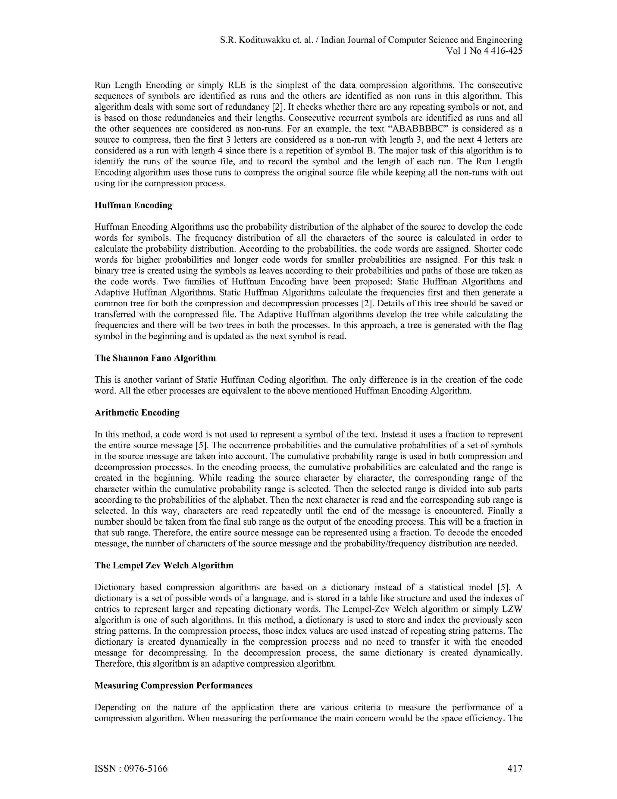 S.R. Kodituwakku et. al. / Indian Journal of Computer Science and Engineering Vol 1 No 4 416-425 Run Length Encoding or simply RLE is the simplest of the data compression algorithms. The consecutive sequences of symbols are identified as runs and the others are identified as non runs in this algorithm. This algorithm deals with some sort of redundancy [2]. It checks whether there are any repeating symbols or not, and is based on those redundancies and their lengths. Consecutive recurrent symbols are identified as runs and all the other sequences are considered as non-runs. For an example, the text “ABABBBBC” is considered as a source to compress, then the first 3 letters are considered as a non-run with length 3, and the next 4 letters are considered as a run with length 4 since there is a repetition of symbol B. The major task of this algorithm is to identify the runs of the source file, and to record the symbol and the length of each run. The Run Length Encoding algorithm uses those runs to compress the original source file while keeping all the non-runs with out using for the compression process. Huffman Encoding Huffman Encoding Algorithms use the probability distribution of the alphabet of the source to develop the code words for symbols. The frequency distribution of all the characters of the source is calculated in order to calculate the probability distribution. According to the probabilities, the code words are assigned. Shorter code words for higher probabilities and longer code words for smaller probabilities are assigned. For this task a binary tree is created using the symbols as leaves according to their probabilities and paths of those are taken as the code words. Two families of Huffman Encoding have been proposed: Static Huffman Algorithms and Adaptive Huffman Algorithms. Static Huffman Algorithms calculate the frequencies first and then generate a common tree for both the compression and decompression processes [2]. Details of this tree should be saved or transferred with the compressed file. The Adaptive Huffman algorithms develop the tree while calculating the frequencies and there will be two trees in both the processes. In this approach, a tree is generated with the flag symbol in the beginning and is updated as the next symbol is read. The Shannon Fano Algorithm This is another variant of Static Huffman Coding algorithm. The only difference is in the creation of the code word. All the other processes are equivalent to the above mentioned Huffman Encoding Algorithm. Arithmetic Encoding In this method, a code word is not used to represent a symbol of the text. Instead it uses a fraction to represent the entire source message [5]. The occurrence probabilities and the cumulative probabilities of a set of symbols in the source message are taken into account. The cumulative probability range is used in both compression and decompression processes. In the encoding process, the cumulative probabilities are calculated and the range is created in the beginning. While reading the source character by character, the corresponding range of the character within the cumulative probability range is selected. Then the selected range is divided into sub parts according to the probabilities of the alphabet. Then the next character is read and the corresponding sub range is selected. In this way, characters are read repeatedly until the end of the message is encountered. Finally a number should be taken from the final sub range as the output of the encoding process. This will be a fraction in that sub range. Therefore, the entire source message can be represented using a fraction. To decode the encoded message, the number of characters of the source message and the probability/frequency distribution are needed. The Lempel Zev Welch Algorithm Dictionary based compression algorithms are based on a dictionary instead of a statistical model [5]. A dictionary is a set of possible words of a language, and is stored in a table like structure and used the indexes of entries to represent larger and repeating dictionary words. The Lempel-Zev Welch algorithm or simply LZW algorithm is one of such algorithms. In this method, a dictionary is used to store and index the previously seen string patterns. In the compression process, those index values are used instead of repeating string patterns. The dictionary is created dynamically in the compression process and no need to transfer it with the encoded message for decompressing. In the decompression process, the same dictionary is created dynamically. Therefore, this algorithm is an adaptive compression algorithm. Measuring Compression Performances Depending on the nature of the application there are various criteria to measure the performance of a compression algorithm. When measuring the performance the main concern would be the space efficiency. The ISSN : 0976-5166 417 