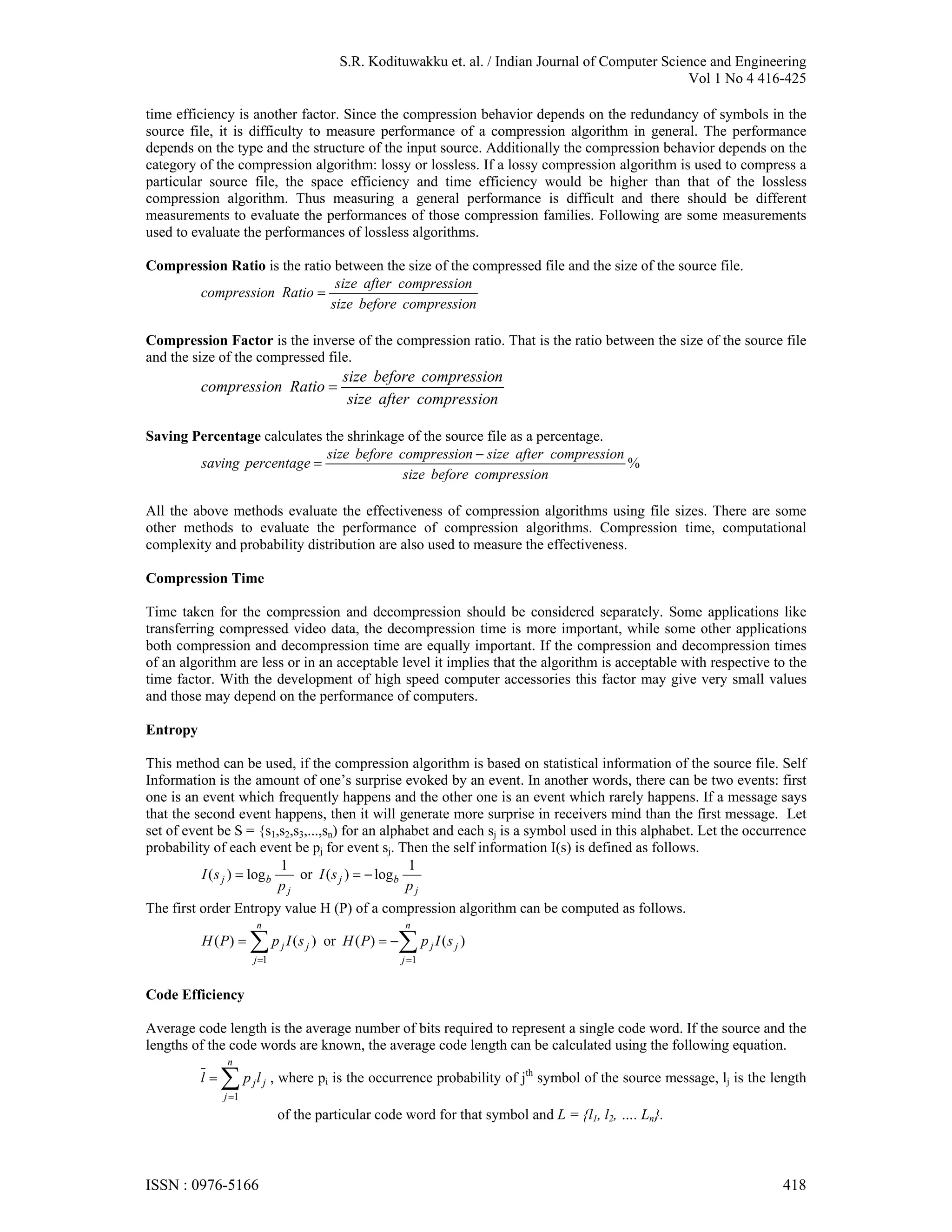 S.R. Kodituwakku et. al. / Indian Journal of Computer Science and Engineering Vol 1 No 4 416-425 time efficiency is another factor. Since the compression behavior depends on the redundancy of symbols in the source file, it is difficulty to measure performance of a compression algorithm in general. The performance depends on the type and the structure of the input source. Additionally the compression behavior depends on the category of the compression algorithm: lossy or lossless. If a lossy compression algorithm is used to compress a particular source file, the space efficiency and time efficiency would be higher than that of the lossless compression algorithm. Thus measuring a general performance is difficult and there should be different measurements to evaluate the performances of those compression families. Following are some measurements used to evaluate the performances of lossless algorithms. Compression Ratio is the ratio between the size of the compressed file and the size of the source file. size after compression compression Ratio  size before compression Compression Factor is the inverse of the compression ratio. That is the ratio between the size of the source file and the size of the compressed file. size before compression compression Ratio  size after compression Saving Percentage calculates the shrinkage of the source file as a percentage. size before compression  size after compression saving percentage  % size before compression All the above methods evaluate the effectiveness of compression algorithms using file sizes. There are some other methods to evaluate the performance of compression algorithms. Compression time, computational complexity and probability distribution are also used to measure the effectiveness. Compression Time Time taken for the compression and decompression should be considered separately. Some applications like transferring compressed video data, the decompression time is more important, while some other applications both compression and decompression time are equally important. If the compression and decompression times of an algorithm are less or in an acceptable level it implies that the algorithm is acceptable with respective to the time factor. With the development of high speed computer accessories this factor may give very small values and those may depend on the performance of computers. Entropy This method can be used, if the compression algorithm is based on statistical information of the source file. Self Information is the amount of one’s surprise evoked by an event. In another words, there can be two events: first one is an event which frequently happens and the other one is an event which rarely happens. If a message says that the second event happens, then it will generate more surprise in receivers mind than the first message. Let set of event be S = {s1,s2,s3,...,sn) for an alphabet and each sj is a symbol used in this alphabet. Let the occurrence probability of each event be pj for event sj. Then the self information I(s) is defined as follows. 1 1 I ( s j )  log b or I ( s j )   log b pj pj The first order Entropy value H (P) of a compression algorithm can be computed as follows. n n H ( P)   p I (s ) or H ( P)   p I (s ) j 1 j j j 1 j j Code Efficiency Average code length is the average number of bits required to represent a single code word. If the source and the lengths of the code words are known, the average code length can be calculated using the following equation. n l p l j 1 j j , where pi is the occurrence probability of jth symbol of the source message, lj is the length of the particular code word for that symbol and L = {l1, l2, …. Ln}. ISSN : 0976-5166 418 