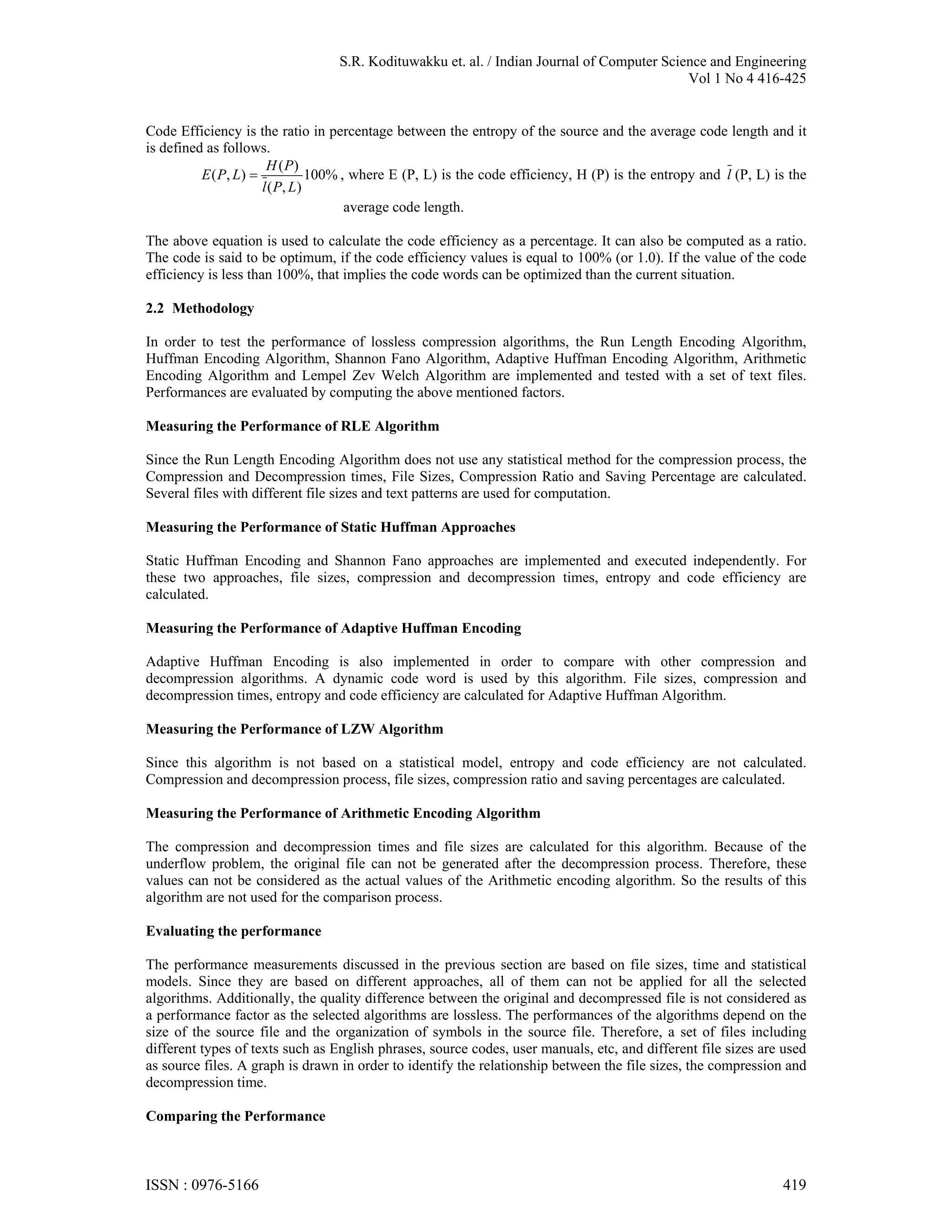 S.R. Kodituwakku et. al. / Indian Journal of Computer Science and Engineering Vol 1 No 4 416-425 Code Efficiency is the ratio in percentage between the entropy of the source and the average code length and it is defined as follows. H ( P) E ( P, L )  100% , where E (P, L) is the code efficiency, H (P) is the entropy and l (P, L) is the l ( P, L ) average code length. The above equation is used to calculate the code efficiency as a percentage. It can also be computed as a ratio. The code is said to be optimum, if the code efficiency values is equal to 100% (or 1.0). If the value of the code efficiency is less than 100%, that implies the code words can be optimized than the current situation. 2.2 Methodology In order to test the performance of lossless compression algorithms, the Run Length Encoding Algorithm, Huffman Encoding Algorithm, Shannon Fano Algorithm, Adaptive Huffman Encoding Algorithm, Arithmetic Encoding Algorithm and Lempel Zev Welch Algorithm are implemented and tested with a set of text files. Performances are evaluated by computing the above mentioned factors. Measuring the Performance of RLE Algorithm Since the Run Length Encoding Algorithm does not use any statistical method for the compression process, the Compression and Decompression times, File Sizes, Compression Ratio and Saving Percentage are calculated. Several files with different file sizes and text patterns are used for computation. Measuring the Performance of Static Huffman Approaches Static Huffman Encoding and Shannon Fano approaches are implemented and executed independently. For these two approaches, file sizes, compression and decompression times, entropy and code efficiency are calculated. Measuring the Performance of Adaptive Huffman Encoding Adaptive Huffman Encoding is also implemented in order to compare with other compression and decompression algorithms. A dynamic code word is used by this algorithm. File sizes, compression and decompression times, entropy and code efficiency are calculated for Adaptive Huffman Algorithm. Measuring the Performance of LZW Algorithm Since this algorithm is not based on a statistical model, entropy and code efficiency are not calculated. Compression and decompression process, file sizes, compression ratio and saving percentages are calculated. Measuring the Performance of Arithmetic Encoding Algorithm The compression and decompression times and file sizes are calculated for this algorithm. Because of the underflow problem, the original file can not be generated after the decompression process. Therefore, these values can not be considered as the actual values of the Arithmetic encoding algorithm. So the results of this algorithm are not used for the comparison process. Evaluating the performance The performance measurements discussed in the previous section are based on file sizes, time and statistical models. Since they are based on different approaches, all of them can not be applied for all the selected algorithms. Additionally, the quality difference between the original and decompressed file is not considered as a performance factor as the selected algorithms are lossless. The performances of the algorithms depend on the size of the source file and the organization of symbols in the source file. Therefore, a set of files including different types of texts such as English phrases, source codes, user manuals, etc, and different file sizes are used as source files. A graph is drawn in order to identify the relationship between the file sizes, the compression and decompression time. Comparing the Performance ISSN : 0976-5166 419 