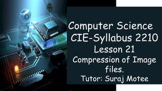 Computer Science
CIE-Syllabus 2210
Lesson 21
Compression of Image
files.
Tutor: Suraj Motee
 