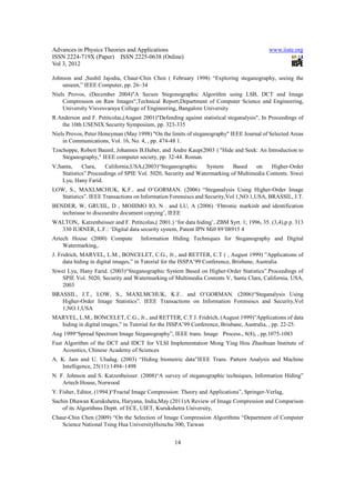 Advances in Physics Theories and Applications                                              www.iiste.org
ISSN 2224-719X (Paper) ISSN 2225-0638 (Online)
Vol 3, 2012

Johnson and ,Sushil Jajodia, Chaur-Chin Chen ( February 1998) “Exploring steganography, seeing the
    unseen,” IEEE Computer, pp. 26–34
Niels Provos, (December 2004)"A Secure Stegonographic Algorithm using LSB, DCT and Image
    Compression on Raw Images",Technical Report,Department of Computer Science and Engineering,
    University Visvesvaraya College of Engineering, Bangalore University
R.Anderson and F. Petitcolas,(August 2001)"Defending against statistical steganalysis", In Proceedings of
   the 10th USENIX Security Symposium, pp. 323-335
Niels Provos, Peter Honeyman (May 1998) "On the limits of steganography" IEEE Journal of Selected Areas
    in Communications, Vol. 16, No. 4, , pp. 474-48 1.
Tzschoppe, Robert Bauml, Johannes B.Huber, and Andre Kaup(2003 ) "Hide and Seek: An Introduction to
    Steganography," IEEE computer society, pp. 32-44. Roman.
V,Santa,     Clara,    California,USA,(2003)“Steganographic    System     Based    on    Higher-Order
    Statistics”.Proceedings of SPIE Vol. 5020, Security and Watermarking of Multimedia Contents. Siwei
    Lyu, Hany Farid.
LOW, S., MAXLMCHUK, K.F.. and O’GORMAN. (2006) “Steganalysis Using Higher-Order Image
   Statistics”. IEEE Transactions on Information Forensiscs and Security,Vol 1,NO.1,USA, BRASSIL, J.T.
BENDER, W, GRUIIL, D , MOIIIMO IO, N . and LU, A (2006) ‘Fhtronic markinlr and identification
   techniuue to discouralre document copying’, IEEE
WALTON,. Katzenbeisser and F. Petitcolas,( 2001.) ‘for data hiding’, ZBM $yrt. 1; 1996, 35. (3,4),p p. 313
  330 IURNER, L.F.: ‘Digital data security system, Patent IPN Mi0 89’08915 4
Artech House (2000) Compute          Information Hiding Techniques for Steganography and Digital
    Watermarking,.
J. Fridrich, MARVEL, L.M., BONCELET, C.G., Jr., and RETTER, C.T ( , August 1999) ”Applications of
     data hiding in digital images,” in Tutorial for the ISSPA’99 Conference, Brisbane, Australia
Siwei Lyu, Hany Farid. (2003)“Steganographic System Based on Higher-Order Statistics”.Proceedings of
    SPIE Vol. 5020, Security and Watermarking of Multimedia Contents V, Santa Clara, California, USA,
    2003
BRASSIL, J.T., LOW, S., MAXLMCHUK, K.F.. and O’GORMAN. (2006)“Steganalysis Using
   Higher-Order Image Statistics”. IEEE Transactions on Information Forensiscs and Security,Vol
   1,NO.1,USA
MARVEL, L.M., BONCELET, C.G., Jr., and RETTER, C.T J. Fridrich, (August 1999)”Applications of data
  hiding in digital images,” in Tutorial for the ISSPA’99 Conference, Brisbane, Australia, , pp. 22-25.
Aug 1999“Spread Spectrum Image Steganography”, IEEE trans. Image Process., 8(8), , pp.1075-1083
Fast Algorithm of the DCT and IDCT for VLSI Implementation Mong Ying Hou Zhaohuan Institute of
    Acoustics, Chinese Academy of Sciences
A. K. Jain and U. Uludag. (2003) “Hiding biometric data”IEEE Trans. Pattern Analysis and Machine
    Intelligence, 25(11):1494–1498
N. F. Johnson and S. Katzenbeisser. (2008)“A survey of steganographic techniques, Information Hiding”
    Artech House, Norwood
Y. Fisher, Editor, (1994.)“Fractal Image Compression: Theory and Applications”, Springer-Verlag,
Sachin Dhawan Kurukshetra, Haryana, India,May (2011)A Review of Image Compression and Comparison
    of its Algorithms Deptt. of ECE, UIET, Kurukshetra University,
Chaur-Chin Chen (2009) “On the Selection of Image Compression Algorithms “Department of Computer
   Science National Tsing Hua UniversityHsinchu 300, Taiwan


                                                   14
 