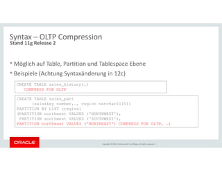 Syntax – OLTP Compression 
Stand 11g Release 2 
•Möglich auf Table, Partition und Tablespace Ebene 
• Beispiele (Achtung Syntaxänderung in 12c) 
CREATE TABLE sales_history(…) 
Copyright © 2014, Oracle and/or its affiliates. All rights reserved. | 
COMPRESS FOR OLTP 
CREATE TABLE sales_part 
(saleskey number,…, region varchar2(10)) 
PARTITION BY LIST (region) 
(PARTITION northwest VALUES ('NORTHWEST'), 
PARTITION southwest VALUES ('SOUTHWEST'), 
PARTITION northeast VALUES ('NORTHEAST') COMPRESS FOR OLTP, …) 
 