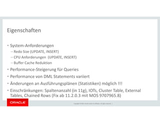 Eigenschaften 
• System-Anforderungen 
– Redo Size (UPDATE, INSERT) 
– CPU Anforderungen (UPDATE, INSERT) 
– Buffer Cache Reduktion 
• Performance-Steigerung für Queries 
• Performance von DML Statements variiert 
• Änderungen an Ausführungsplänen (Statistiken) möglich !!! 
• Einschränkungen: Spaltenanzahl (in 11g), IOTs, Cluster Table, External 
Tables, Chained Rows (Fix ab 11.2.0.3 mit MOS 9707965.8) 
Copyright © 2014, Oracle and/or its affiliates. All rights reserved. | 
 