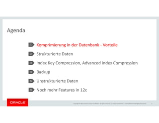 Agenda 
Komprimierung in der Datenbank - Vorteile 
Strukturierte Daten 
Index Key Compression, Advanced Index Compression 
1 
2 
3 
Backup 
Unstrukturierte Daten 
Noch mehr Features in 12c 
Copyright © 2014, Oracle and/or its affiliates. All rights reserved. | 
4 
5 
Oracle Confidential – Internal/Restricted/Highly Restricted 2 
6 
 