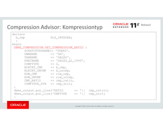 Release2 Compression Advisor: Kompressiontyp 
declare 
b_cmp PLS_INTEGER; 
: 
begin 
DBMS_COMPRESSION.GET_COMPRESSION_RATIO ( 
SCRATCHTBSNAME=> 'USERS', 
OWNNAME => 'SH', 
TABNAME => 'SALES', 
PARTNAME => 'SALES_Q1_1999', 
COMPTYPE => 2, 
Copyright © 2014, Oracle and/or its affiliates. All rights reserved. | 
BLKCNT_CMP => b_cmp, 
BLKCNT_UNCMP => b_uncmp, 
ROW_CMP => row_cmp, 
ROW_UNCMP => row_uncmp, 
CMP_RATIO => cmp_ratio, 
COMPTYPE_STR => cmp_str); 
: 
dbms_output.put_line('RATIO => '|| cmp_ratio); 
dbms_output.put_line('CMPTYPE => '|| cmp_str); 
: 
 
