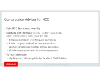 Compression Advisor für HCC 
• Kein HCC Storage notwendig 
• Nutzung der Prozedur DBMS_COMPRESSION. 
GET_COMPRESSION_RATIO mit 
– 4: High compression level for query operations 
– 8: Low compression level for query operations 
– 16: High compression level for archive operations 
– 32: Low compression level for archive operations 
• Voraussetzungen: 
– 11g Release 2, Mindestgröße der Tabelle: 1 000000 Zeilen 
Copyright © 2014, Oracle and/or its affiliates. All rights reserved. | 
 