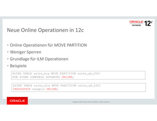Neue Online Operationen in 12c 
• Online Operationen für MOVE PARTITION 
• Weniger Sperren 
• Grundlage für ILM Operationen 
Copyright © 2014, Oracle and/or its affiliates. All rights reserved. | 
• Beispiele 
ALTER TABLE sales_big MOVE PARTITION sales_q4_2001 
ROW STORE COMPRESS ADVANCED ONLINE; 
ALTER TABLE sales_big MOVE PARTITION sales_q4_2001 
TABLESPACE example ONLINE; 
 