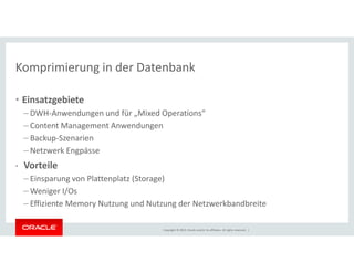 Komprimierung in der Datenbank 
• Einsatzgebiete 
– DWH-Anwendungen und für „Mixed Operations“ 
– Content Management Anwendungen 
– Backup-Szenarien 
Copyright © 2014, Oracle and/or its affiliates. All rights reserved. | 
– Netzwerk Engpässe 
• Vorteile 
– Einsparung von Plattenplatz (Storage) 
–Weniger I/Os 
– Effiziente Memory Nutzung und Nutzung der Netzwerkbandbreite 
 