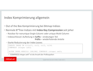 Index Komprimierung allgemein 
• Out of the Box Komprimierung bei Bitmap Indizes 
• Normale B*Tree Indizes mit Index Key Compression seit jeher 
– Nutzbar für nonunique Single Column oder unique Multi Column 
– Indexschlüssel: Aufteilung in Suffix – eindeutigen Teil 
Präfix – wiederholende Anteile 
CREATE INDEX ON t1(col1, col2, col3, col4) 
COMPRESS integer zahl; 
ALTER INDEX REBUILD [ONLINE] COMPRESS integer zahl; 
Copyright © 2014, Oracle and/or its affiliates. All rights reserved. | 
– Starke Reduzierung der Index Leaves 
• "COMPRESS integer zahl" ist die Anzahl der Präfixspalten 
 