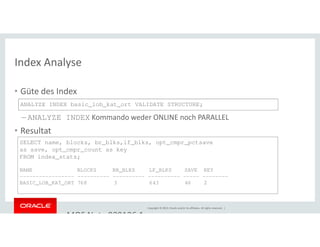 Index Analyse 
• Güte des Index 
ANALYZE INDEX basic_lob_kat_ort VALIDATE STRUCTURE; 
– ANALYZE INDEX Kommando weder ONLINE noch PARALLEL 
SELECT name, blocks, br_blks,lf_blks, opt_cmpr_pctsave 
as save, opt_cmpr_count as key 
FROM index_stats; 
NAME BLOCKS BR_BLKS LF_BLKS SAVE KEY 
----------------- ---------- ---------- ---------- ----- -------- 
BASIC_LOB_KAT_ORT 768 3 643 46 2 
Copyright © 2014, Oracle and/or its affiliates. All rights reserved. | 
• Resultat 
• Alternative: MOS Note 989186.1 
 