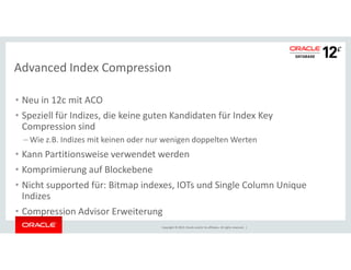 Advanced Index Compression 
• Neu in 12c mit ACO 
• Speziell für Indizes, die keine guten Kandidaten für Index Key 
Compression sind 
–Wie z.B. Indizes mit keinen oder nur wenigen doppelten Werten 
• Kann Partitionsweise verwendet werden 
• Komprimierung auf Blockebene 
• Nicht supported für: Bitmap indexes, IOTs und Single Column Unique 
Indizes 
• Compression Advisor Erweiterung 
Copyright © 2014, Oracle and/or its affiliates. All rights reserved. | 
 