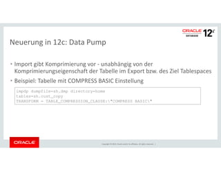 Neuerung in 12c: Data Pump 
• Import gibt Komprimierung vor - unabhängig von der 
Komprimierungseigenschaft der Tabelle im Export bzw. des Ziel Tablespaces 
• Beispiel: Tabelle mit COMPRESS BASIC Einstellung 
impdp dumpfile=sh.dmp directory=home 
tables=sh.cust_copy 
TRANSFORM = TABLE_COMPRESSION_CLAUSE:"COMPRESS BASIC" 
Copyright © 2014, Oracle and/or its affiliates. All rights reserved. | 
 