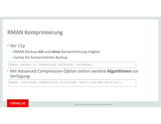 RMAN Komprimierung 
• Vor 11g 
– RMAN Backup mit und ohne Komprimierung möglich 
– Syntax für komprimiertes Backup 
RMAN> BACKUP AS COMPRESSED BACKUPSET DATABASE; 
• Mit Advanced Compression Option stehen weitere Algorithmen zur 
Verfügung 
RMAN> CONFIGURE COMPRESSION ALGORITHM 'BASIC|LOW|MEDIUM|HIGH'; 
Copyright © 2014, Oracle and/or its affiliates. All rights reserved. | 
 
