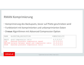 RMAN Komprimierung 
• Komprimierung des Backupsets, bevor auf Platte geschrieben wird 
• Funktioniert mit komprimierten und unkomprimierten Daten 
• 3 neue Algorithmen mit Advanced Compression Option 
NAME ALGORITHM_DESCRIPTION COMPATIBILITY 
------ -------------------------------------------- ------------ 
BASIC good compression ratio 9.2.0.0.0 
LOW maximum possible compression speed 11.2.0.0.0 
MEDIUM balance between speed and compression ratio 11.0.0.0.0 
HIGH maximum possible compression ratio 11.2.0.0.0 
Copyright © 2014, Oracle and/or its affiliates. All rights reserved. | 
 