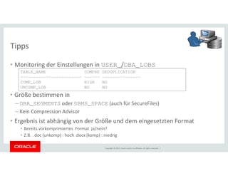 Tipps 
• Monitoring der Einstellungen in USER_/DBA_LOBS 
TABLE_NAME COMPRE DEDUPLICATION 
------------------------ ------ --------------- 
COMP_LOB HIGH NO 
UNCOMP_LOB NO NO 
• Größe bestimmen in 
– DBA_SEGMENTS oder DBMS_SPACE (auch für SecureFiles) 
– Kein Compression Advisor 
• Ergebnis ist abhängig von der Größe und dem eingesetzten Format 
• Bereits vorkomprimiertes Format ja/nein? 
• Z.B. .doc (unkomp) : hoch .docx (komp) : niedrig 
Copyright © 2014, Oracle and/or its affiliates. All rights reserved. | 
 