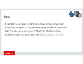 Tipps 
• Separater Tablespace für LOB Speicherung mag sinnvoll sein 
• Platzeinsparung durch Komprimierung bei Blockwahl beachten 
• LOB-Speicherparameter wie STORAGE IN ROW beachten 
• Migration über Neuladen oder mit DBMS_REDEFINITION 
Copyright © 2014, Oracle and/or its affiliates. All rights reserved. | 
 