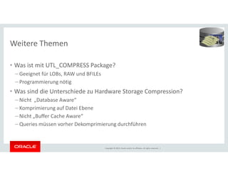 Weitere Themen 
• Was ist mit UTL_COMPRESS Package? 
– Geeignet für LOBs, RAW und BFILEs 
– Programmierung nötig 
• Was sind die Unterschiede zu Hardware Storage Compression? 
– Nicht „Database Aware“ 
– Komprimierung auf Datei Ebene 
– Nicht „Buffer Cache Aware“ 
– Queries müssen vorher Dekomprimierung durchführen 
Copyright © 2014, Oracle and/or its affiliates. All rights reserved. | 
 