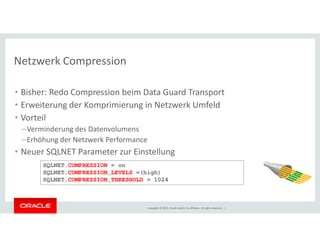Netzwerk Compression 
• Bisher: Redo Compression beim Data Guard Transport 
• Erweiterung der Komprimierung in Netzwerk Umfeld 
• Vorteil 
–Verminderung des Datenvolumens 
–Erhöhung der Netzwerk Performance 
• Neuer SQLNET Parameter zur Einstellung 
SQLNET.COMPRESSION = on 
SQLNET.COMPRESSION_LEVELS =(high) 
SQLNET.COMPRESSION_THRESHOLD = 1024 
Copyright © 2014, Oracle and/or its affiliates. All rights reserved. | 
 