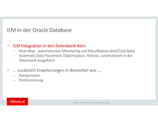 ILM in der Oracle Database 
• ILM Integration in den Datenbank Kern 
– Heat Map: automatisches Monitoring und Klassifikation (Hot/Cold Data) 
– Automatic Data Placement /Optimization: Policies, automatisiert in der 
Datenbank ausgeführt 
• ... zusätzlich Erweiterungen in Bereichen wie ... 
Copyright © 2014, Oracle and/or its affiliates. All rights reserved. | 
– Kompression 
– Partitionierung 
 