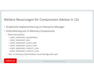 Weitere Neuerungen für Compression Advisor in 12c 
• Graphische Implementierung im Enterprise Manager 
• Unterstützung von In-Memory Compression 
– Neue Konstanten 
• COMP_INMEMORY_NOCOMPRESS 
• COMP_INMEMORY_DML 
• COMP_INMEMORY_QUERY_LOW 
• COMP_INMEMORY_QUERY_HIGH 
• COMP_INMEMORY_CAPACITY_LOW 
• COMP_INMEMORY_CAPACITY_HIGH 
– Vor: In memory ColumnStore muss konfiguriert sein 
Copyright © 2014, Oracle and/or its affiliates. All rights reserved. | 
 