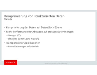 Komprimierung von strukturierten Daten 
Vorteile 
• Komprimierung der Daten auf Datenblock Ebene 
• Mehr Performance für Abfragen auf grossen Datenmengen 
–Weniger I/Os 
– Effiziente Buffer Cache Nutzung 
Copyright © 2014, Oracle and/or its affiliates. All rights reserved. | 
• Transparent für Applikationen 
– Keine Änderungen erforderlich 
 