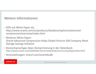 Weitere Informationen 
• OTN mit White Paper etc. 
http://www.oracle.com/us/products/database/options/advanced-compression/ 
overview/index.html 
• Weiteres White Paper: 
Oracle Advanced Compression Helps Global Fortune 500 Company Meet 
Storage Savings Initiative 
• Deutschsprachiges Dojo: Komprimierung in der Datenbank 
http://www.oracle.com/webfolder/technetwork/de/community/dojo/index.html 
• Veranstaltungen: tinyurl.com/oraclebudb 
Copyright © 2014, Oracle and/or its affiliates. All rights reserved. | 
