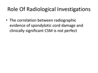 Role Of Radiological Investigations
• The correlation between radiographic
evidence of spondylotic cord damage and
clinically significant CSM is not perfect
 