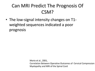 Can MRI Predict The Prognosis Of
CSM?
• The low-signal intensity changes on T1-
weighted sequences indicated a poor
prognosis
Morio et al., 2001,
Correlation Between Operative Outcomes of Cervical Compression
Myelopathy and MRI of the Spinal Cord
 