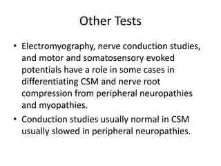 Other Tests
• Electromyography, nerve conduction studies,
and motor and somatosensory evoked
potentials have a role in some cases in
differentiating CSM and nerve root
compression from peripheral neuropathies
and myopathies.
• Conduction studies usually normal in CSM
usually slowed in peripheral neuropathies.
 