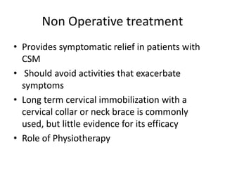 Non Operative treatment
• Provides symptomatic relief in patients with
CSM
• Should avoid activities that exacerbate
symptoms
• Long term cervical immobilization with a
cervical collar or neck brace is commonly
used, but little evidence for its efficacy
• Role of Physiotherapy
 