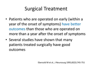 Surgical Treatment
• Patients who are operated on early (within a
year of the onset of symptoms) have better
outcomes than those who are operated on
more than a year after the onset of symptoms
• Several studies have shown that many
patients treated surgically have good
outcomes
Ebersold M et al., J Neurosurg 1995;82(5):745-751
 