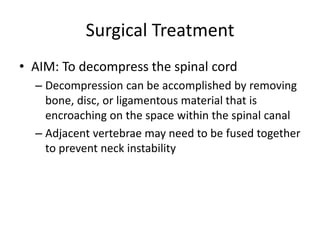 Surgical Treatment
• AIM: To decompress the spinal cord
– Decompression can be accomplished by removing
bone, disc, or ligamentous material that is
encroaching on the space within the spinal canal
– Adjacent vertebrae may need to be fused together
to prevent neck instability
 