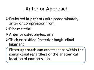 Anterior Approach
Preferred in patients with predominately
anterior compression from
Disc material
Anterior osteophytes, or a
Thick or ossified Posterior longitudinal
ligament
Either approach can create space within the
spinal canal regardless of the anatomical
location of compression
 