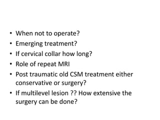• When not to operate?
• Emerging treatment?
• If cervical collar how long?
• Role of repeat MRI
• Post traumatic old CSM treatment either
conservative or surgery?
• If multilevel lesion ?? How extensive the
surgery can be done?
 