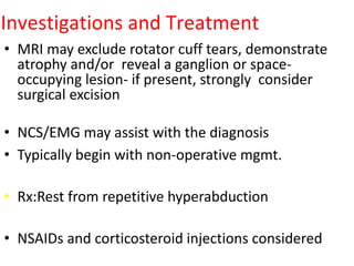 Investigations and Treatment
• MRI may exclude rotator cuff tears, demonstrate
atrophy and/or reveal a ganglion or space-
occupying lesion- if present, strongly consider
surgical excision
• NCS/EMG may assist with the diagnosis
• Typically begin with non-operative mgmt.
• Rx:Rest from repetitive hyperabduction
• NSAIDs and corticosteroid injections considered
 