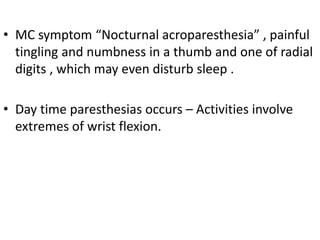 • MC symptom “Nocturnal acroparesthesia” , painful
tingling and numbness in a thumb and one of radial
digits , which may even disturb sleep .
• Day time paresthesias occurs – Activities involve
extremes of wrist flexion.
 